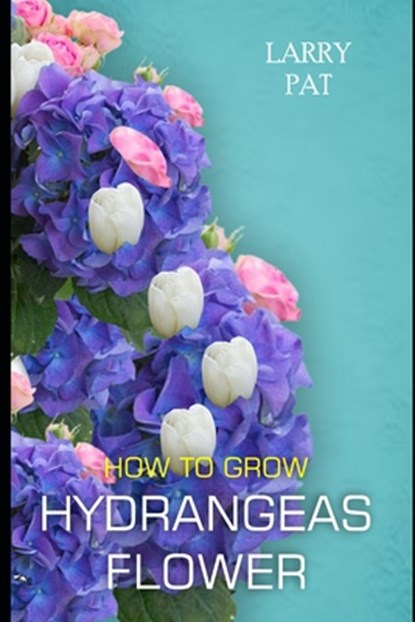 How to Grow Hydrangeas Flower: The beginners guide to growing, caring and harvesting hydrangeas at home and garden plus beautiful varieties, Larry Pat - Paperback - 9798872390725