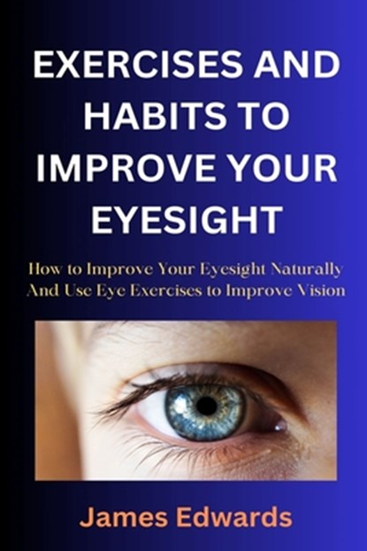 Exercises and Habits to Improve Your Eyesight: How to Improve Your Eyesight Naturally And Use Eye Exercises to Improve Vision, James Edwards - Paperback - 9798873076871