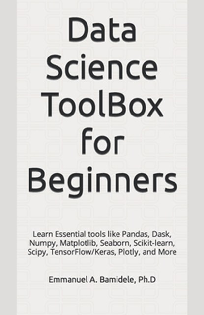 Data Science ToolBox for Beginners: Learn Essentials tools like Pandas, Dask, Numpy, Matplotlib, Seaborn, Scikit-learn, Scipy, TensorFlow/Keras, Plotl, Emmanuel A. Bamidele Ph. D. - Paperback - 9798874171407