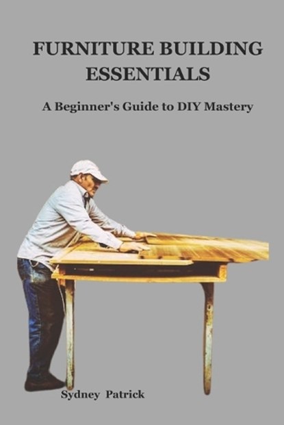 Furniture Building Essentials: A Beginner's Guide to DIY Mastery, Sydney Patrick - Paperback - 9798876928825