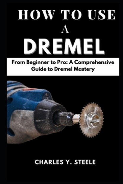How To Use A Dremel: From Beginner to Pro: A Comprehensive Guide to Dremel Mastery, Charles Y. Steele - Paperback - 9798877622999