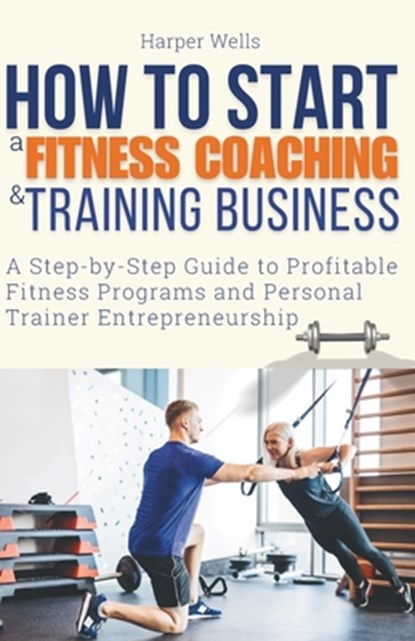 How to Start a Fitness Coaching and Training Business: A Step-by-Step Guide to Profitable Fitness Programs and Personal Trainer Entrepreneurship, Harper Wells - Paperback - 9798878657952
