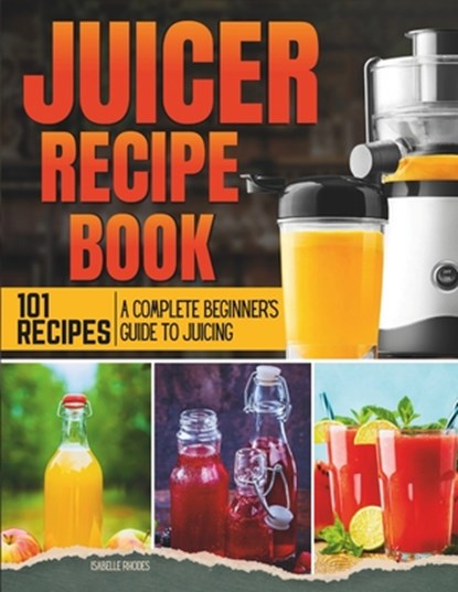 Juicer Recipe Book: A Complete Beginner's Guide to Juicing with 101 Recipes, Isabelle Rhodes - Paperback - 9798878958721