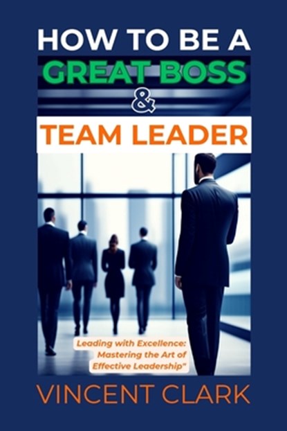 How to Be a Great Boss & Team Leader: Leading with Excellence: Mastering the Art of Effective Leadership, Vincent Clark - Paperback - 9798879878325