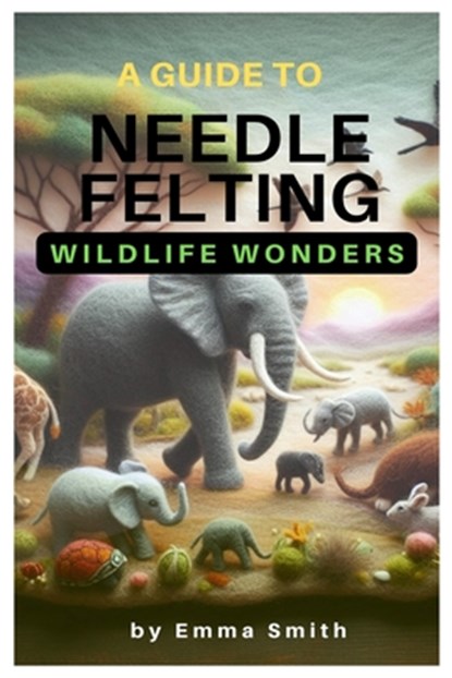 A Guide to Needle Felting: Wildlife Wonders, Emma Smith - Paperback - 9798882525827