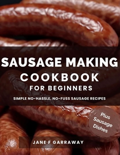 The Sausage Making Cookbook For Beginners: 100+ Simple and Flavorful Homemade Pork, Beef, Wild Game, Poultry, and Vegan Sausage Recipes and Dishes, Jane Garraway - Paperback - 9798883690159