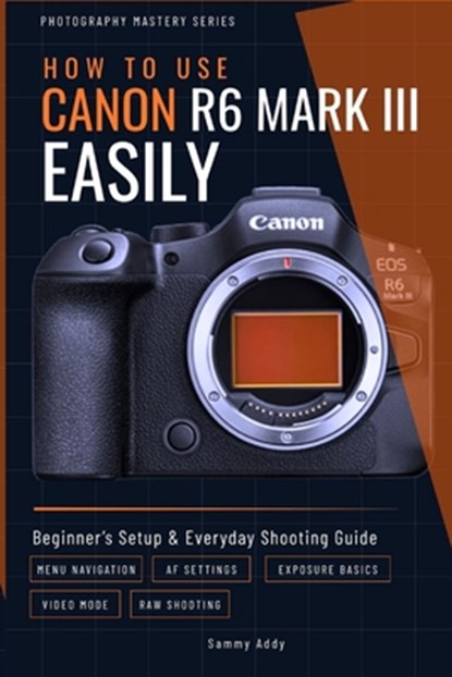 How to Use Canon R6 Mark III Easily: Beginner's Setup & Everyday Shooting Guide, Sammy Addy - Paperback - 9798890362537