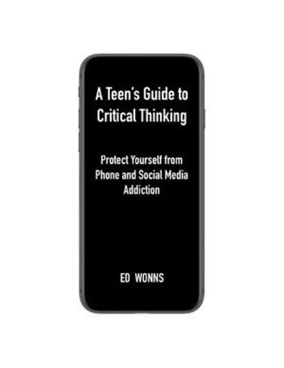 A Teen's Guide to Critical Thinking: Protect Yourself from Phone and Social Media Addiction, Ed Wonns - Ebook - 9798999157614