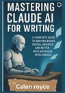Mastering Claude AI for Writing: A Complete Guide to Writing Books Faster, Smarter, and Better with Artificial Intelligence - Calen Royce - 9798280413122