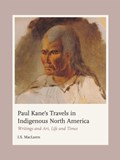 Paul Kane's Travels in Indigenous North America: Writings and Art, Life and Times | I. S. MacLaren | 