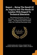 Report ... Being the Result of an Inquiry Into the Needs of London with Regard to Technical Education | London England . Sp | 