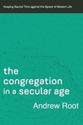 The Congregation in a Secular Age – Keeping Sacred Time against the Speed of Modern Life | Andrew Root | 