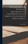 The Life of John Whitgift, Archbishop of Canterbury in the Times of Q. Elizabeth and K. James I | George Paule | 