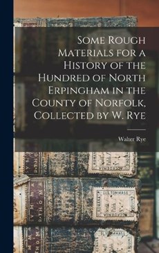 Some Rough Materials for a History of the Hundred of North Erpingham in the County of Norfolk, Collected by W. Rye