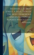 Mornings at Bow Street, a Selection of the Most Humorous and Entertaining Reports Which Have Appeare | J Wight | 