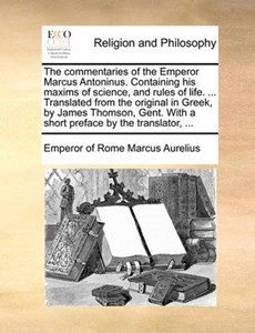 The Commentaries of the Emperor Marcus Antoninus. Containing His Maxims of Science, and Rules of Life. ... Translated from the Original in Greek, by James Thomson, Gent. with a Short Preface by the Translator,