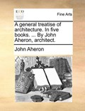 A General Treatise of Architecture. in Five Books. ... by John Aheron, Architect. | John Aheron | 