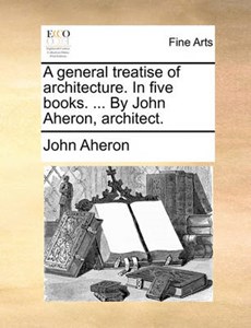 A General Treatise of Architecture. in Five Books. ... by John Aheron, Architect.