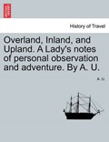 Overland, Inland, and Upland. A Lady's notes of personal observation and adventure. By A. U. | A. U. | 