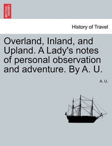 Overland, Inland, and Upland. A Lady's notes of personal observation and adventure. By A. U.