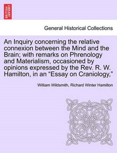 An Inquiry concerning the relative connexion between the Mind and the Brain; with remarks on Phrenology and Materialism, occasioned by opinions expressed by the Rev. R. W. Hamilton, in an "Essay on Cr