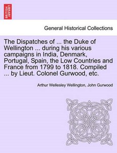 The Dispatches of ... the Duke of Wellington ... During His Various Campaigns in India, Denmark, Portugal, Spain, the Low Countries and France from 1799 to 1818. Compiled ... by Lieut. Colonel Gurwood, Etc.