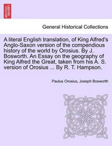 A literal English translation, of King Alfred's Anglo-Saxon version of the compendious history of the world by Orosius. By J. Bosworth. An Essay on the geography of King Alfred the Great, taken from h