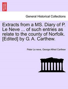 Extracts from a MS. Diary of P. Le Neve ... of such entries as relate to the county of Norfolk. [Edited] by G. A. Carthew.