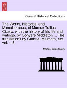 The Works, Historical and Miscellaneous, of Marcus Tullius Cicero; with the history of his life and writings, by Conyers Middleton ... The translations by Guthrie, Melmoth, etc. vol. 1-3.