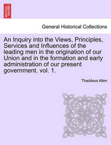 An Inquiry into the Views, Principles, Services and Influences of the leading men in the origination of our Union and in the formation and early administration of our present government. vol. 1.