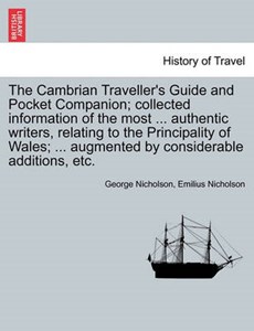 The Cambrian Traveller's Guide and Pocket Companion; Collected Information of the Most ... Authentic Writers, Relating to the Principality of Wales; ... Augmented by Considerable Additions, Etc.