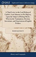 A Third Letter to the Lord Bishop of Carlisle, Lord Almoner to His Majesty, Upon the Subject of Bishop Merks; Wherein the Nomination, Election, Investiture, and Deprivation of English Prelates | White Kennett | 