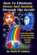 How To Eliminate Stress And Anxiety Through The Occult: Crystals, Gemstones, Meditation, Herbs, Oils, Visualization, Chakras, Music, Prayer, Mandalas, | Maria D'Andrea | 