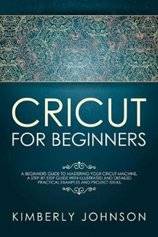 Cricut For Beginners: A Beginner's Guide to Mastering Your Cricut Machine. A Step-by-Step Guide with Illustrated and Detailed Practical Exam