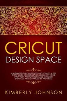 Cricut Design Space: A Beginner's Guide Illustrated and Detailed. A Step by Step Guide to Design Space and Use every Tool and Function. Bas