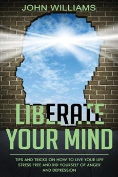 Liberate Your Mind: Tips and Tricks on How to Live your Life Stress Free and Rid yourself of Anger and Depression