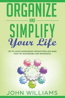 Organize and Simplify your Life: Tips to Avoid Unnecessary Distractions and Make your Life Manageable and Meaningful