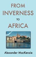 From Inverness to Africa: The Autobiography of Alexander MacKenzie, a Builder, in his Own Words | Alexander MacKenzie | 