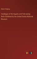 Catalogue of the Aquatic and Fish-eating Birds Exhibited by the United States National Museum | Robert Ridgway | 