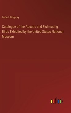 Catalogue of the Aquatic and Fish-eating Birds Exhibited by the United States National Museum
