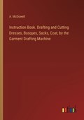 Instruction Book. Drafting and Cutting Dresses, Basques, Sacks, Coat, by the Garment Drafting Machine | A McDowell | 