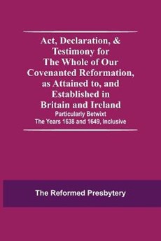 Act, Declaration, & Testimony For The Whole Of Our Covenanted Reformation, As Attained To, And Established In Britain And Ireland; Particularly Betwixt The Years 1638 And 1649, Inclusive