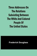 Three addresses on the relations subsisting between the white and colored people of the United States | Frederick Douglass | 