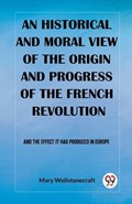 An historical and moral view of the origin and progress of the French Revolution And the effect it has produced in Europe | Mary Wollstonecraft | 