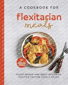 A Cookbook for Flexitarian Meals: Plant-Based and Meat-Inclusive Recipes Anyone Would Enjoy