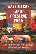 Ways To Can And Preserve Food: DIY Fermentation And Canning With Delicious Recipes: How To Can Food In Cans | Daria Sidur | 