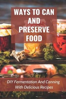 Ways To Can And Preserve Food: DIY Fermentation And Canning With Delicious Recipes: How To Can Food In Cans