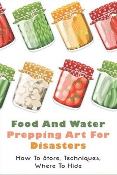 Food And Water Prepping Art For Disasters: How To Store, Techniques, Where To Hide: Food Safety In A Disaster Or Emergency