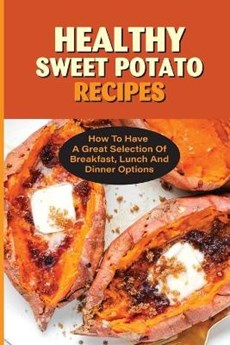 Healthy Sweet Potato Recipes: How To Have A Great Selection Of Breakfast, Lunch And Dinner Options: Lots Of Recipes