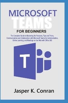 Microsoft Teams for Beginners: The Complete Guide to Mastering the Features, Tips, and Tricks, Communication, and Collaboration with Microsoft Teams,
